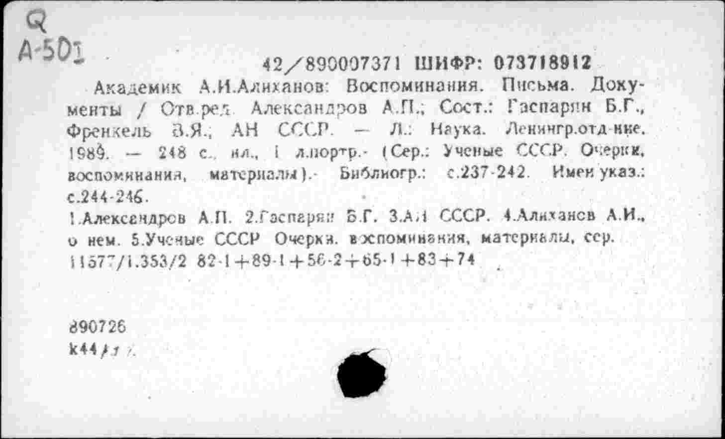 ﻿С?
А 5 О*
к	42/890007371 ШИФР: 073718912
Академик А.И.Алиханов: Воспоминания. Письма. Документы / Отв.рел Александров А.П.; Сост.: Гаспарян Б.Г., Френкель В.Я., АН СССР. — Л.: Наука. Ленингр.отд нке. !68$. — 248 с. ил., 1 л.портр.. (Сер.: Ученые СССР. Очерки, воспоминания, материалы).- Библиогр.: с.237-242. Имен указ.: С.244-246.
1.Александров АП. 2.Гасперяи Б.Г. З.АИ СССР. 4.Алихансв А.И., о нем. 5.Ученые СССР Очерки, в упоминания, материалы, сер. 11577/1.353/2 82-1+89-1+56-2-г65-1 +83+74 _
890726
к44/.г ■